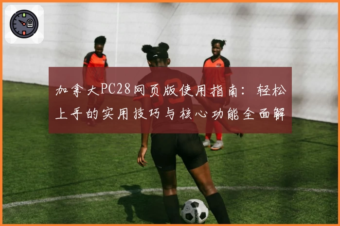 加拿大PC28网页版使用指南：轻松上手的实用技巧与核心功能全面解析